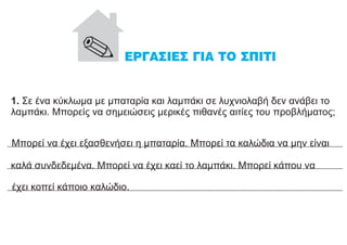 1. Σε ένα κύκλωμα με μπαταρία και λαμπάκι σε λυχνιολαβή δεν ανάβει το
λαμπάκι. Μπορείς να σημειώσεις μερικές πιθανές αιτίες του προβλήματος;
Mπορεί να έχει εξασθενήσει η μπαταρία. Μπορεί τα καλώδια να μην είναι
καλά συνδεδεμένα. Μπορεί να έχει καεί το λαμπάκι. Μπορεί κάπου να
έχει κοπεί κάποιο καλώδιο.
 