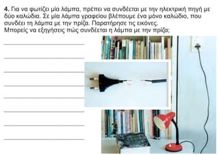 4. Για να φωτίζει μία λάμπα, πρέπει να συνδέεται με την ηλεκτρική πηγή με
δύο καλώδια. Σε μία λάμπα γραφείου βλέπουμε ένα μόνο καλώδιο, που
συνδέει τη λάμπα με την πρίζα. Παρατήρησε τις εικόνες.
Μπορείς να εξηγήσεις πώς συνδέεται η λάμπα με την πρίζα;
 
