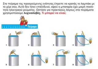 Στο πείραμα της προηγούμενης ενότητας έπρεπε να κρατάς το λαμπάκι με
το χέρι σου. Αυτό δεν ήταν επικίνδυνο, αφού η μπαταρία έχει μικρή ποσό-
τητα ηλεκτρικού ρεύματος. Ωστόσο για πρακτικούς λόγους στα πειράματα
χρησιμοποιούμε λυχνιολαβές. Τι μπορεί να είναι;
 