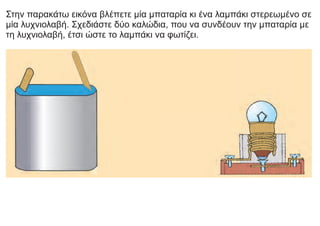 Στην παρακάτω εικόνα βλέπετε μία μπαταρία κι ένα λαμπάκι στερεωμένο σε
μία λυχνιολαβή. Σχεδιάστε δύο καλώδια, που να συνδέουν την μπαταρία με
τη λυχνιολαβή, έτσι ώστε το λαμπάκι να φωτίζει.
 