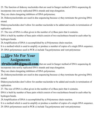 25. The function of dideoxy nucleotides that are used in Sanger method of DNA sequencing d)
incorporate into newly replicated DNA strands and stop elongation.
They are chain elongating inhibitors of DNA polymerase.
26. Dideoxynucleotides are used in dna sequencing because c) they terminate the growing DNA
strand.
Dideoxynucleotides don't allow for another nucleotide to be added and results in termination of
replication.
27. The size of DNA is often given in the number of c) Base pairs that it contains.
DNA is built by number of base pairs which consist of two nucleobases bound to each other by
hydrogen bonds.
28.Amplification of DNA is accomplished by a) Polymerase chain reaction.
It is a method which is used to amplify or produce a number of copies of a single DNA sequence.
29. DNA polymerases used in PCR c) include Taq polymerase and vent polymerase
Solution
25. The function of dideoxy nucleotides that are used in Sanger method of DNA sequencing d)
incorporate into newly replicated DNA strands and stop elongation.
They are chain elongating inhibitors of DNA polymerase.
26. Dideoxynucleotides are used in dna sequencing because c) they terminate the growing DNA
strand.
Dideoxynucleotides don't allow for another nucleotide to be added and results in termination of
replication.
27. The size of DNA is often given in the number of c) Base pairs that it contains.
DNA is built by number of base pairs which consist of two nucleobases bound to each other by
hydrogen bonds.
28.Amplification of DNA is accomplished by a) Polymerase chain reaction.
It is a method which is used to amplify or produce a number of copies of a single DNA sequence.
29. DNA polymerases used in PCR c) include Taq polymerase and vent polymerase
 