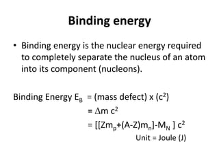 Binding energy
• Binding energy is the nuclear energy required
to completely separate the nucleus of an atom
into its component (nucleons).
Binding Energy EB = (mass defect) x (c2)
= m c2
= [[Zmp+(A-Z)mn]-MN ] c2
Unit = Joule (J)
 