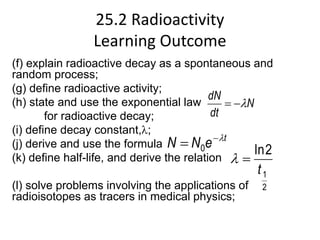 25.2 Radioactivity
Learning Outcome
(f) explain radioactive decay as a spontaneous and
random process;
(g) define radioactive activity;
(h) state and use the exponential law
for radioactive decay;
(i) define decay constant,;
(j) derive and use the formula
(k) define half-life, and derive the relation
(l) solve problems involving the applications of
radioisotopes as tracers in medical physics;
N
dt
dN



t
e
N
N 

 0
2
1
2
ln
t


 