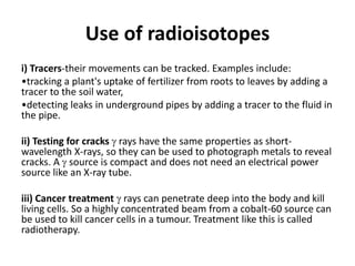 Use of radioisotopes
i) Tracers-their movements can be tracked. Examples include:
•tracking a plant's uptake of fertilizer from roots to leaves by adding a
tracer to the soil water,
•detecting leaks in underground pipes by adding a tracer to the fluid in
the pipe.
ii) Testing for cracks  rays have the same properties as short-
wavelength X-rays, so they can be used to photograph metals to reveal
cracks. A  source is compact and does not need an electrical power
source like an X-ray tube.
iii) Cancer treatment  rays can penetrate deep into the body and kill
living cells. So a highly concentrated beam from a cobalt-60 source can
be used to kill cancer cells in a tumour. Treatment like this is called
radiotherapy.
 