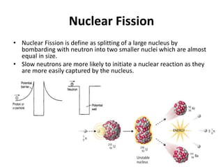 Nuclear Fission
• Nuclear Fission is define as splitting of a large nucleus by
bombarding with neutron into two smaller nuclei which are almost
equal in size.
• Slow neutrons are more likely to initiate a nuclear reaction as they
are more easily captured by the nucleus.
 