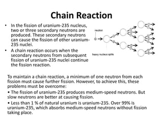 Chain Reaction
• In the fission of uranium-235 nucleus,
two or three secondary neutrons are
produced. These secondary neutrons
can cause the fission of other uranium-
235 nuclei.
• A chain reaction occurs when the
secondary neutrons from subsequent
fission of uranium-235 nuclei continue
the fission reaction.
To maintain a chain reaction, a minimum of one neutron from each
fission must cause further fission. However, to achieve this, these
problems must be overcome:
• The fission of uranium-235 produces medium-speed neutrons. But
slow neutrons are better at causing fission.
• Less than 1 % of natural uranium is uranium-235. Over 99% is
uranium-235, which absorbs medium-speed neutrons without fission
taking place.
 