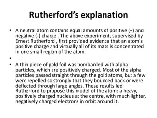 Rutherford’s explanation
• A neutral atom contains equal amounts of positive (+) and
negative (-) charge . The above experiment, supervised by
Ernest Rutherford , first provided evidence that an atom's
positive charge and virtually all of its mass is concentrated
in one small region of the atom.
•
• A thin piece of gold foil was bombarded with alpha
particles, which are positively charged. Most of the alpha
particles passed straight through the gold atoms, but a few
were repelled so strongly that they bounced back or were
deflected through large angles. These results led
Rutherford to propose this model of the atom: a heavy,
positively charged nucleus at the centre, with much lighter,
negatively charged electrons in orbit around it.
 