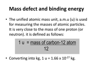 Mass defect and binding energy
• The unified atomic mass unit, a.m.u (u) is used
for measuring the masses of atomic particles.
It is very close to the mass of one proton (or
neutron). it is defined as follows:
• Converting into kg, 1 u = 1.66 x 10-27 kg.
1 u = mass of carbon-12 atom
12
 