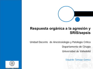 Respuesta orgánica a la agresión y
SRIS/sepsis
Unidad Docente de Anestesiología y Patología Crítica
Departamento de Cirugía
Universidad de Valladolid
Eduardo Tamayo Gómez
 