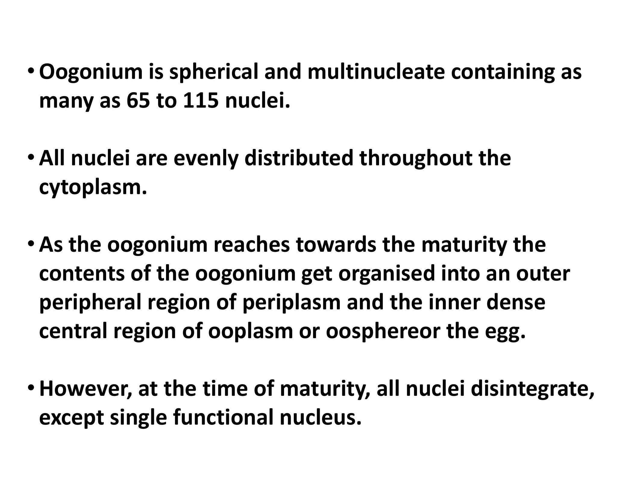 • Oogonium is spherical and multinucleate containing as
many as 65 to 115 nuclei.
• All nuclei are evenly distributed throughout the
cytoplasm.
• As the oogonium reaches towards the maturity the
• As the oogonium reaches towards the maturity the
contents of the oogonium get organised into an outer
peripheral region of periplasm and the inner dense
central region of ooplasm or oosphereor the egg.
• However, at the time of maturity, all nuclei disintegrate,
except single functional nucleus.
 