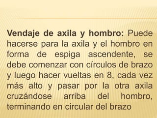 Vendaje de axila y hombro: Puede
hacerse para la axila y el hombro en
forma de espiga ascendente, se
debe comenzar con círculos de brazo
y luego hacer vueltas en 8, cada vez
más alto y pasar por la otra axila
cruzándose arriba del hombro,
terminando en circular del brazo
 