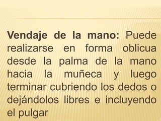 Vendaje de la mano: Puede
realizarse en forma oblicua
desde la palma de la mano
hacia la muñeca y luego
terminar cubriendo los dedos o
dejándolos libres e incluyendo
el pulgar
 