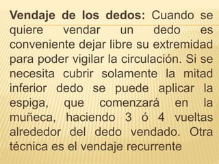 Vendaje de los dedos: Cuando se
quiere vendar un dedo es
conveniente dejar libre su extremidad
para poder vigilar la circulación. Si se
necesita cubrir solamente la mitad
inferior dedo se puede aplicar la
espiga, que comenzará en la
muñeca, haciendo 3 ó 4 vueltas
alrededor del dedo vendado. Otra
técnica es el vendaje recurrente
 
