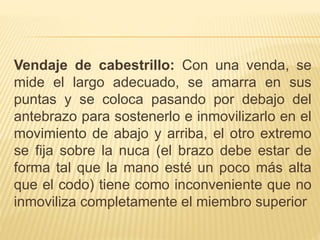 Vendaje de cabestrillo: Con una venda, se
mide el largo adecuado, se amarra en sus
puntas y se coloca pasando por debajo del
antebrazo para sostenerlo e inmovilizarlo en el
movimiento de abajo y arriba, el otro extremo
se fija sobre la nuca (el brazo debe estar de
forma tal que la mano esté un poco más alta
que el codo) tiene como inconveniente que no
inmoviliza completamente el miembro superior
 