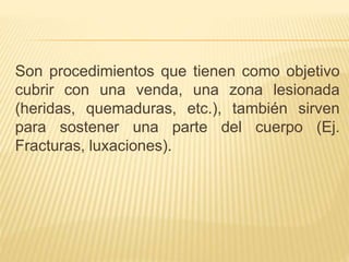Son procedimientos que tienen como objetivo
cubrir con una venda, una zona lesionada
(heridas, quemaduras, etc.), también sirven
para sostener una parte del cuerpo (Ej.
Fracturas, luxaciones).
 