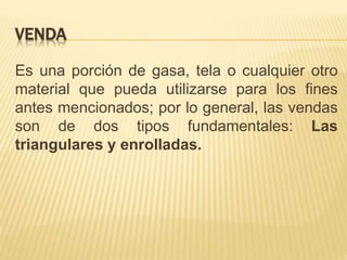 VENDA
Es una porción de gasa, tela o cualquier otro
material que pueda utilizarse para los fines
antes mencionados; por lo general, las vendas
son de dos tipos fundamentales: Las
triangulares y enrolladas.
 