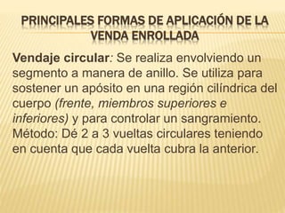 PRINCIPALES FORMAS DE APLICACIÓN DE LA
VENDA ENROLLADA
Vendaje circular: Se realiza envolviendo un
segmento a manera de anillo. Se utiliza para
sostener un apósito en una región cilíndrica del
cuerpo (frente, miembros superiores e
inferiores) y para controlar un sangramiento.
Método: Dé 2 a 3 vueltas circulares teniendo
en cuenta que cada vuelta cubra la anterior.
 
