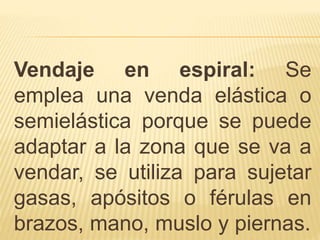 Vendaje en espiral: Se
emplea una venda elástica o
semielástica porque se puede
adaptar a la zona que se va a
vendar, se utiliza para sujetar
gasas, apósitos o férulas en
brazos, mano, muslo y piernas.
 