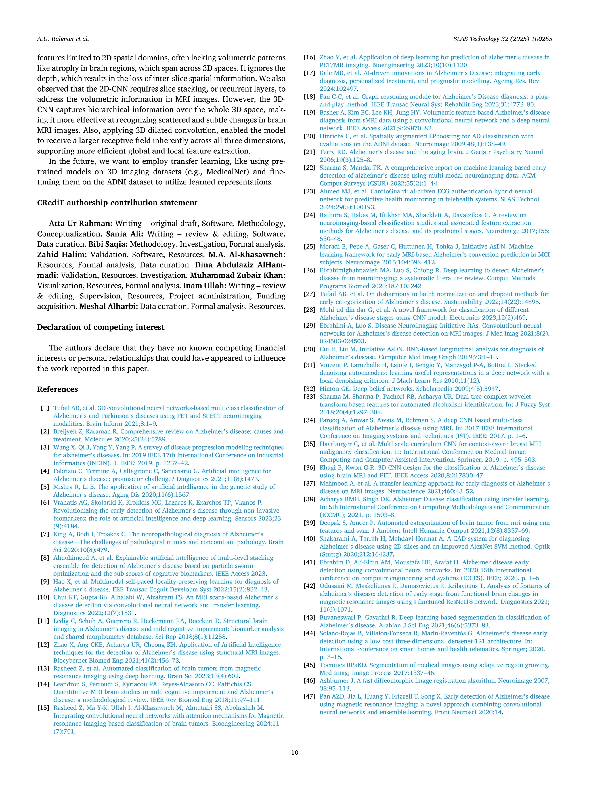 features limited to 2D spatial domains, often lacking volumetric patterns
like atrophy in brain regions, which span across 3D spaces. It ignores the
depth, which results in the loss of inter-slice spatial information. We also
observed that the 2D-CNN requires slice stacking, or recurrent layers, to
address the volumetric information in MRI images. However, the 3D-
CNN captures hierarchical information over the whole 3D space, mak­
ing it more effective at recognizing scattered and subtle changes in brain
MRI images. Also, applying 3D dilated convolution, enabled the model
to receive a larger receptive field inherently across all three dimensions,
supporting more efficient global and local feature extraction.
In the future, we want to employ transfer learning, like using pre-
trained models on 3D imaging datasets (e.g., MedicalNet) and fine-
tuning them on the ADNI dataset to utilize learned representations.
CRediT authorship contribution statement
Atta Ur Rahman: Writing – original draft, Software, Methodology,
Conceptualization. Sania Ali: Writing – review & editing, Software,
Data curation. Bibi Saqia: Methodology, Investigation, Formal analysis.
Zahid Halim: Validation, Software, Resources. M.A. Al-Khasawneh:
Resources, Formal analysis, Data curation. Dina Abdulaziz AlHam­
madi: Validation, Resources, Investigation. Muhammad Zubair Khan:
Visualization, Resources, Formal analysis. Inam Ullah: Writing – review
& editing, Supervision, Resources, Project administration, Funding
acquisition. Meshal Alharbi: Data curation, Formal analysis, Resources.
Declaration of competing interest
The authors declare that they have no known competing financial
interests or personal relationships that could have appeared to influence
the work reported in this paper.
References
[1] Tufail AB, et al. 3D convolutional neural networks-based multiclass classification of
Alzheimer’s and Parkinson’s diseases using PET and SPECT neuroimaging
modalities. Brain Inform 2021;8:1–9.
[2] Breijyeh Z, Karaman R. Comprehensive review on Alzheimer’s disease: causes and
treatment. Molecules 2020;25(24):5789.
[3] Wang X, Qi J, Yang Y, Yang P. A survey of disease progression modeling techniques
for alzheimer’s diseases. In: 2019 IEEE 17th International Conference on Industrial
Informatics (INDIN). 1. IEEE; 2019. p. 1237–42.
[4] Fabrizio C, Termine A, Caltagirone C, Sancesario G. Artificial intelligence for
Alzheimer’s disease: promise or challenge? Diagnostics 2021;11(8):1473.
[5] Mishra R, Li B. The application of artificial intelligence in the genetic study of
Alzheimer’s disease. Aging Dis 2020;11(6):1567.
[6] Vrahatis AG, Skolariki K, Krokidis MG, Lazaros K, Exarchos TP, Vlamos P.
Revolutionizing the early detection of Alzheimer’s disease through non-invasive
biomarkers: the role of artificial intelligence and deep learning. Sensors 2023;23
(9):4184.
[7] King A, Bodi I, Troakes C. The neuropathological diagnosis of Alzheimer’s
disease—The challenges of pathological mimics and concomitant pathology. Brain
Sci 2020;10(8):479.
[8] Almohimeed A, et al. Explainable artificial intelligence of multi-level stacking
ensemble for detection of Alzheimer’s disease based on particle swarm
optimization and the sub-scores of cognitive biomarkers. IEEE Access 2023.
[9] Hao X, et al. Multimodal self-paced locality-preserving learning for diagnosis of
Alzheimer’s disease. EEE Transac Cognit Developm Syst 2022;15(2):832–43.
[10] Chui KT, Gupta BB, Alhalabi W, Alzahrani FS. An MRI scans-based Alzheimer’s
disease detection via convolutional neural network and transfer learning.
Diagnostics 2022;12(7):1531.
[11] Ledig C, Schuh A, Guerrero R, Heckemann RA, Rueckert D. Structural brain
imaging in Alzheimer’s disease and mild cognitive impairment: biomarker analysis
and shared morphometry database. Sci Rep 2018;8(1):11258.
[12] Zhao X, Ang CKE, Acharya UR, Cheong KH. Application of Artificial Intelligence
techniques for the detection of Alzheimer’s disease using structural MRI images.
Biocybernet Biomed Eng 2021;41(2):456–73.
[13] Rasheed Z, et al. Automated classification of brain tumors from magnetic
resonance imaging using deep learning. Brain Sci 2023;13(4):602.
[14] Leandrou S, Petroudi S, Kyriacou PA, Reyes-Aldasoro CC, Pattichis CS.
Quantitative MRI brain studies in mild cognitive impairment and Alzheimer’s
disease: a methodological review. IEEE Rev Biomed Eng 2018;11:97–111.
[15] Rasheed Z, Ma Y-K, Ullah I, Al-Khasawneh M, Almutairi SS, Abohashrh M.
Integrating convolutional neural networks with attention mechanisms for Magnetic
resonance imaging-based classification of brain tumors. Bioengineering 2024;11
(7):701.
[16] Zhao Y, et al. Application of deep learning for prediction of alzheimer’s disease in
PET/MR imaging. Bioengineering 2023;10(10):1120.
[17] Kale MB, et al. AI-driven innovations in Alzheimer’s Disease: integrating early
diagnosis, personalized treatment, and prognostic modelling. Ageing Res. Rev.
2024:102497.
[18] Fan C-C, et al. Graph reasoning module for Alzheimer’s Disease diagnosis: a plug-
and-play method. IEEE Transac Neural Syst Rehabilit Eng 2023;31:4773–80.
[19] Basher A, Kim BC, Lee KH, Jung HY. Volumetric feature-based Alzheimer’s disease
diagnosis from sMRI data using a convolutional neural network and a deep neural
network. IEEE Access 2021;9:29870–82.
[20] Hinrichs C, et al. Spatially augmented LPboosting for AD classification with
evaluations on the ADNI dataset. Neuroimage 2009;48(1):138–49.
[21] Terry RD. Alzheimer’s disease and the aging brain. J Geriatr Psychiatry Neurol
2006;19(3):125–8.
[22] Sharma S, Mandal PK. A comprehensive report on machine learning-based early
detection of alzheimer’s disease using multi-modal neuroimaging data. ACM
Comput Surveys (CSUR) 2022;55(2):1–44.
[23] Ahmed MJ, et al. CardioGuard: aI-driven ECG authentication hybrid neural
network for predictive health monitoring in telehealth systems. SLAS Technol
2024;29(5):100193.
[24] Rathore S, Habes M, Iftikhar MA, Shacklett A, Davatzikos C. A review on
neuroimaging-based classification studies and associated feature extraction
methods for Alzheimer’s disease and its prodromal stages. NeuroImage 2017;155:
530–48.
[25] Moradi E, Pepe A, Gaser C, Huttunen H, Tohka J, Initiative AsDN. Machine
learning framework for early MRI-based Alzheimer’s conversion prediction in MCI
subjects. Neuroimage 2015;104:398–412.
[26] Ebrahimighahnavieh MA, Luo S, Chiong R. Deep learning to detect Alzheimer’s
disease from neuroimaging: a systematic literature review. Comput Methods
Programs Biomed 2020;187:105242.
[27] Tufail AB, et al. On disharmony in batch normalization and dropout methods for
early categorization of Alzheimer’s disease. Sustainability 2022;14(22):14695.
[28] Mohi ud din dar G, et al. A novel framework for classification of different
Alzheimer’s disease stages using CNN model. Electronics 2023;12(2):469.
[29] Ebrahimi A, Luo S, Disease Neuroimaging Initiative ftAs. Convolutional neural
networks for Alzheimer’s disease detection on MRI images. J Med Imag 2021;8(2).
024503-024503.
[30] Cui R, Liu M, Initiative AsDN. RNN-based longitudinal analysis for diagnosis of
Alzheimer’s disease. Computer Med Imag Graph 2019;73:1–10.
[31] Vincent P, Larochelle H, Lajoie I, Bengio Y, Manzagol P-A, Bottou L. Stacked
denoising autoencoders: learning useful representations in a deep network with a
local denoising criterion. J Mach Learn Res 2010;11(12).
[32] Hinton GE. Deep belief networks. Scholarpedia 2009;4(5):5947.
[33] Sharma M, Sharma P, Pachori RB, Acharya UR. Dual-tree complex wavelet
transform-based features for automated alcoholism identification. Int J Fuzzy Syst
2018;20(4):1297–308.
[34] Farooq A, Anwar S, Awais M, Rehman S. A deep CNN based multi-class
classification of Alzheimer’s disease using MRI. In: 2017 IEEE International
Conference on Imaging systems and techniques (IST). IEEE; 2017. p. 1–6.
[35] Haarburger C, et al. Multi scale curriculum CNN for context-aware breast MRI
malignancy classification. In: International Conference on Medical Image
Computing and Computer-Assisted Intervention. Springer; 2019. p. 495–503.
[36] Khagi B, Kwon G-R. 3D CNN design for the classification of Alzheimer’s disease
using brain MRI and PET. IEEE Access 2020;8:217830–47.
[37] Mehmood A, et al. A transfer learning approach for early diagnosis of Alzheimer’s
disease on MRI images. Neuroscience 2021;460:43–52.
[38] Acharya RMH, Singh DK. Alzheimer Disease classification using transfer learning.
In: 5th International Conference on Computing Methodologies and Communication
(ICCMC); 2021. p. 1503–8.
[39] Deepak S, Ameer P. Automated categorization of brain tumor from mri using cnn
features and svm. J Ambient Intell Humaniz Comput 2021;12(8):8357–69.
[40] Shakarami A, Tarrah H, Mahdavi-Hormat A. A CAD system for diagnosing
Alzheimer’s disease using 2D slices and an improved AlexNet-SVM method. Optik
(Stuttg) 2020;212:164237.
[41] Ebrahim D, Ali-Eldin AM, Moustafa HE, Arafat H. Alzheimer disease early
detection using convolutional neural networks. In: 2020 15th international
conference on computer engineering and systems (ICCES). IEEE; 2020. p. 1–6.
[42] Odusami M, Maskeliūnas R, Damaševičius R, Krilavičius T. Analysis of features of
alzheimer’s disease: detection of early stage from functional brain changes in
magnetic resonance images using a finetuned ResNet18 network. Diagnostics 2021;
11(6):1071.
[43] Buvaneswari P, Gayathri R. Deep learning-based segmentation in classification of
Alzheimer’s disease. Arabian J Sci Eng 2021;46(6):5373–83.
[44] Solano-Rojas B, Villalón-Fonseca R, Marín-Raventós G. Alzheimer’s disease early
detection using a low cost three-dimensional densenet-121 architecture. In:
International conference on smart homes and health telematics. Springer; 2020.
p. 3–15.
[45] Toennies RPaKD. Segmentation of medical images using adaptive region growing.
Med Imag; Image Process 2017:1337–46.
[46] Ashburner J. A fast diffeomorphic image registration algorithm. Neuroimage 2007;
38:95–113.
[47] Pan AZD, Jia L, Huang Y, Frizzell T, Song X. Early detection of Alzheimer’s disease
using magnetic resonance imaging: a novel approach combining convolutional
neural networks and ensemble learning. Front Neurosci 2020;14.
A.U. Rahman et al. SLAS Technology 32 (2025) 100265
10
 
