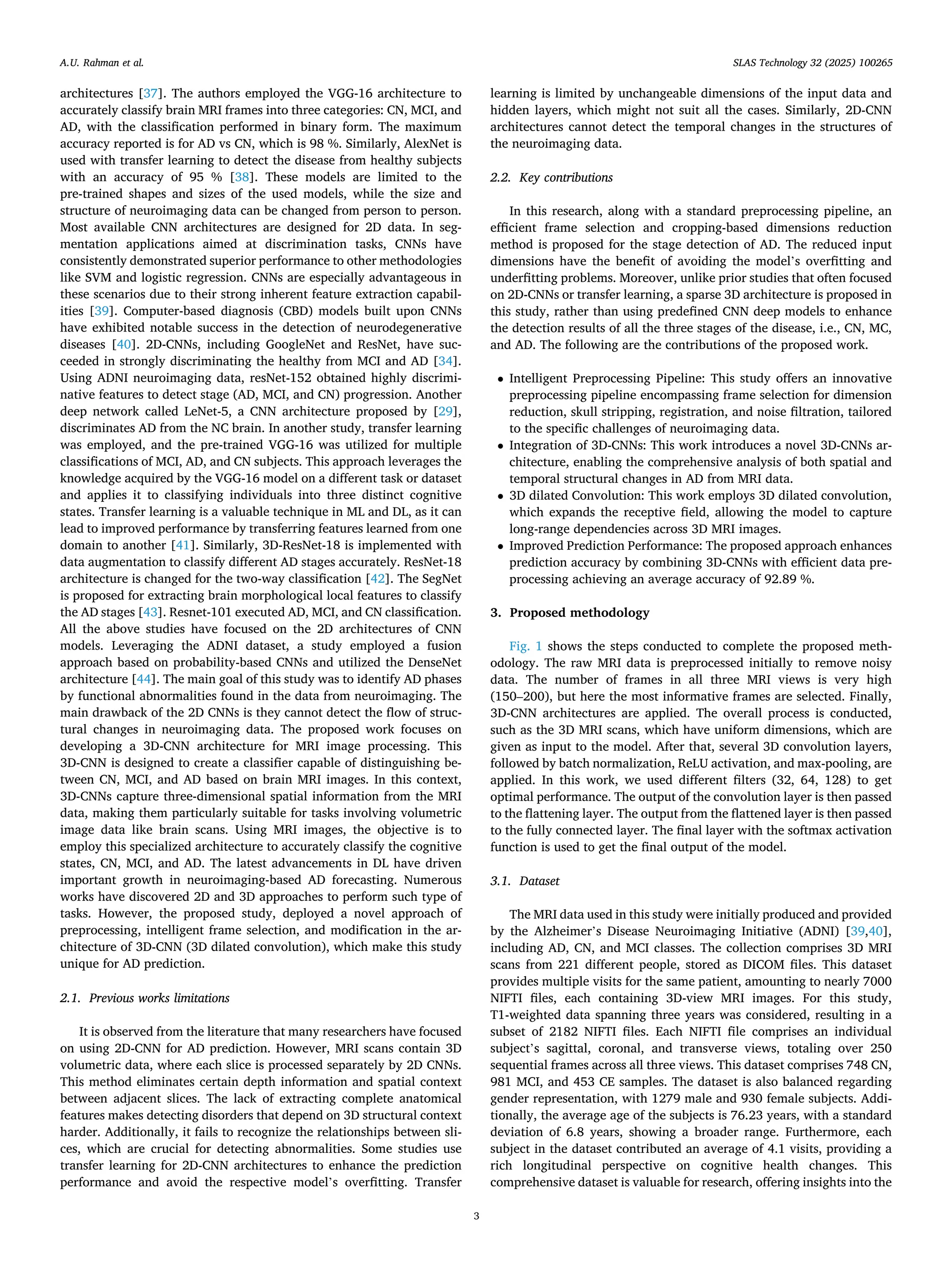 architectures [37]. The authors employed the VGG-16 architecture to
accurately classify brain MRI frames into three categories: CN, MCI, and
AD, with the classification performed in binary form. The maximum
accuracy reported is for AD vs CN, which is 98 %. Similarly, AlexNet is
used with transfer learning to detect the disease from healthy subjects
with an accuracy of 95 % [38]. These models are limited to the
pre-trained shapes and sizes of the used models, while the size and
structure of neuroimaging data can be changed from person to person.
Most available CNN architectures are designed for 2D data. In seg­
mentation applications aimed at discrimination tasks, CNNs have
consistently demonstrated superior performance to other methodologies
like SVM and logistic regression. CNNs are especially advantageous in
these scenarios due to their strong inherent feature extraction capabil­
ities [39]. Computer-based diagnosis (CBD) models built upon CNNs
have exhibited notable success in the detection of neurodegenerative
diseases [40]. 2D-CNNs, including GoogleNet and ResNet, have suc­
ceeded in strongly discriminating the healthy from MCI and AD [34].
Using ADNI neuroimaging data, resNet-152 obtained highly discrimi­
native features to detect stage (AD, MCI, and CN) progression. Another
deep network called LeNet-5, a CNN architecture proposed by [29],
discriminates AD from the NC brain. In another study, transfer learning
was employed, and the pre-trained VGG-16 was utilized for multiple
classifications of MCI, AD, and CN subjects. This approach leverages the
knowledge acquired by the VGG-16 model on a different task or dataset
and applies it to classifying individuals into three distinct cognitive
states. Transfer learning is a valuable technique in ML and DL, as it can
lead to improved performance by transferring features learned from one
domain to another [41]. Similarly, 3D-ResNet-18 is implemented with
data augmentation to classify different AD stages accurately. ResNet-18
architecture is changed for the two-way classification [42]. The SegNet
is proposed for extracting brain morphological local features to classify
the AD stages [43]. Resnet-101 executed AD, MCI, and CN classification.
All the above studies have focused on the 2D architectures of CNN
models. Leveraging the ADNI dataset, a study employed a fusion
approach based on probability-based CNNs and utilized the DenseNet
architecture [44]. The main goal of this study was to identify AD phases
by functional abnormalities found in the data from neuroimaging. The
main drawback of the 2D CNNs is they cannot detect the flow of struc­
tural changes in neuroimaging data. The proposed work focuses on
developing a 3D-CNN architecture for MRI image processing. This
3D-CNN is designed to create a classifier capable of distinguishing be­
tween CN, MCI, and AD based on brain MRI images. In this context,
3D-CNNs capture three-dimensional spatial information from the MRI
data, making them particularly suitable for tasks involving volumetric
image data like brain scans. Using MRI images, the objective is to
employ this specialized architecture to accurately classify the cognitive
states, CN, MCI, and AD. The latest advancements in DL have driven
important growth in neuroimaging-based AD forecasting. Numerous
works have discovered 2D and 3D approaches to perform such type of
tasks. However, the proposed study, deployed a novel approach of
preprocessing, intelligent frame selection, and modification in the ar­
chitecture of 3D-CNN (3D dilated convolution), which make this study
unique for AD prediction.
2.1. Previous works limitations
It is observed from the literature that many researchers have focused
on using 2D-CNN for AD prediction. However, MRI scans contain 3D
volumetric data, where each slice is processed separately by 2D CNNs.
This method eliminates certain depth information and spatial context
between adjacent slices. The lack of extracting complete anatomical
features makes detecting disorders that depend on 3D structural context
harder. Additionally, it fails to recognize the relationships between sli­
ces, which are crucial for detecting abnormalities. Some studies use
transfer learning for 2D-CNN architectures to enhance the prediction
performance and avoid the respective model’s overfitting. Transfer
learning is limited by unchangeable dimensions of the input data and
hidden layers, which might not suit all the cases. Similarly, 2D-CNN
architectures cannot detect the temporal changes in the structures of
the neuroimaging data.
2.2. Key contributions
In this research, along with a standard preprocessing pipeline, an
efficient frame selection and cropping-based dimensions reduction
method is proposed for the stage detection of AD. The reduced input
dimensions have the benefit of avoiding the model’s overfitting and
underfitting problems. Moreover, unlike prior studies that often focused
on 2D-CNNs or transfer learning, a sparse 3D architecture is proposed in
this study, rather than using predefined CNN deep models to enhance
the detection results of all the three stages of the disease, i.e., CN, MC,
and AD. The following are the contributions of the proposed work.
• Intelligent Preprocessing Pipeline: This study offers an innovative
preprocessing pipeline encompassing frame selection for dimension
reduction, skull stripping, registration, and noise filtration, tailored
to the specific challenges of neuroimaging data.
• Integration of 3D-CNNs: This work introduces a novel 3D-CNNs ar­
chitecture, enabling the comprehensive analysis of both spatial and
temporal structural changes in AD from MRI data.
• 3D dilated Convolution: This work employs 3D dilated convolution,
which expands the receptive field, allowing the model to capture
long-range dependencies across 3D MRI images.
• Improved Prediction Performance: The proposed approach enhances
prediction accuracy by combining 3D-CNNs with efficient data pre­
processing achieving an average accuracy of 92.89 %.
3. Proposed methodology
Fig. 1 shows the steps conducted to complete the proposed meth­
odology. The raw MRI data is preprocessed initially to remove noisy
data. The number of frames in all three MRI views is very high
(150–200), but here the most informative frames are selected. Finally,
3D-CNN architectures are applied. The overall process is conducted,
such as the 3D MRI scans, which have uniform dimensions, which are
given as input to the model. After that, several 3D convolution layers,
followed by batch normalization, ReLU activation, and max-pooling, are
applied. In this work, we used different filters (32, 64, 128) to get
optimal performance. The output of the convolution layer is then passed
to the flattening layer. The output from the flattened layer is then passed
to the fully connected layer. The final layer with the softmax activation
function is used to get the final output of the model.
3.1. Dataset
The MRI data used in this study were initially produced and provided
by the Alzheimer’s Disease Neuroimaging Initiative (ADNI) [39,40],
including AD, CN, and MCI classes. The collection comprises 3D MRI
scans from 221 different people, stored as DICOM files. This dataset
provides multiple visits for the same patient, amounting to nearly 7000
NIFTI files, each containing 3D-view MRI images. For this study,
T1-weighted data spanning three years was considered, resulting in a
subset of 2182 NIFTI files. Each NIFTI file comprises an individual
subject’s sagittal, coronal, and transverse views, totaling over 250
sequential frames across all three views. This dataset comprises 748 CN,
981 MCI, and 453 CE samples. The dataset is also balanced regarding
gender representation, with 1279 male and 930 female subjects. Addi­
tionally, the average age of the subjects is 76.23 years, with a standard
deviation of 6.8 years, showing a broader range. Furthermore, each
subject in the dataset contributed an average of 4.1 visits, providing a
rich longitudinal perspective on cognitive health changes. This
comprehensive dataset is valuable for research, offering insights into the
A.U. Rahman et al. SLAS Technology 32 (2025) 100265
3
 