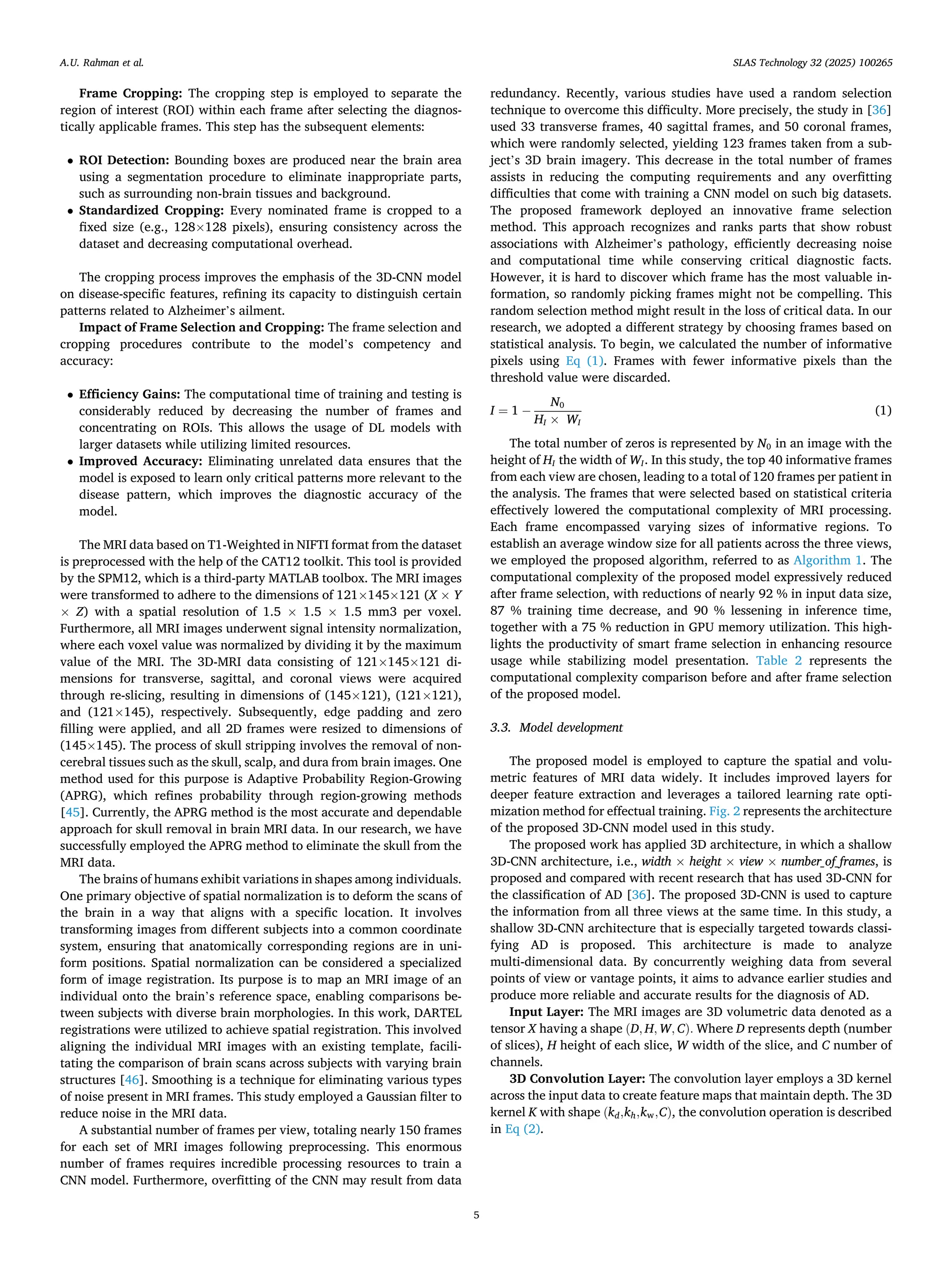 Frame Cropping: The cropping step is employed to separate the
region of interest (ROI) within each frame after selecting the diagnos­
tically applicable frames. This step has the subsequent elements:
• ROI Detection: Bounding boxes are produced near the brain area
using a segmentation procedure to eliminate inappropriate parts,
such as surrounding non-brain tissues and background.
• Standardized Cropping: Every nominated frame is cropped to a
fixed size (e.g., 128×128 pixels), ensuring consistency across the
dataset and decreasing computational overhead.
The cropping process improves the emphasis of the 3D-CNN model
on disease-specific features, refining its capacity to distinguish certain
patterns related to Alzheimer’s ailment.
Impact of Frame Selection and Cropping: The frame selection and
cropping procedures contribute to the model’s competency and
accuracy:
• Efficiency Gains: The computational time of training and testing is
considerably reduced by decreasing the number of frames and
concentrating on ROIs. This allows the usage of DL models with
larger datasets while utilizing limited resources.
• Improved Accuracy: Eliminating unrelated data ensures that the
model is exposed to learn only critical patterns more relevant to the
disease pattern, which improves the diagnostic accuracy of the
model.
The MRI data based on T1-Weighted in NIFTI format from the dataset
is preprocessed with the help of the CAT12 toolkit. This tool is provided
by the SPM12, which is a third-party MATLAB toolbox. The MRI images
were transformed to adhere to the dimensions of 121×145×121 (X × Y
× Z) with a spatial resolution of 1.5 × 1.5 × 1.5 mm3 per voxel.
Furthermore, all MRI images underwent signal intensity normalization,
where each voxel value was normalized by dividing it by the maximum
value of the MRI. The 3D-MRI data consisting of 121×145×121 di­
mensions for transverse, sagittal, and coronal views were acquired
through re-slicing, resulting in dimensions of (145×121), (121×121),
and (121×145), respectively. Subsequently, edge padding and zero
filling were applied, and all 2D frames were resized to dimensions of
(145×145). The process of skull stripping involves the removal of non-
cerebral tissues such as the skull, scalp, and dura from brain images. One
method used for this purpose is Adaptive Probability Region-Growing
(APRG), which refines probability through region-growing methods
[45]. Currently, the APRG method is the most accurate and dependable
approach for skull removal in brain MRI data. In our research, we have
successfully employed the APRG method to eliminate the skull from the
MRI data.
The brains of humans exhibit variations in shapes among individuals.
One primary objective of spatial normalization is to deform the scans of
the brain in a way that aligns with a specific location. It involves
transforming images from different subjects into a common coordinate
system, ensuring that anatomically corresponding regions are in uni­
form positions. Spatial normalization can be considered a specialized
form of image registration. Its purpose is to map an MRI image of an
individual onto the brain’s reference space, enabling comparisons be­
tween subjects with diverse brain morphologies. In this work, DARTEL
registrations were utilized to achieve spatial registration. This involved
aligning the individual MRI images with an existing template, facili­
tating the comparison of brain scans across subjects with varying brain
structures [46]. Smoothing is a technique for eliminating various types
of noise present in MRI frames. This study employed a Gaussian filter to
reduce noise in the MRI data.
A substantial number of frames per view, totaling nearly 150 frames
for each set of MRI images following preprocessing. This enormous
number of frames requires incredible processing resources to train a
CNN model. Furthermore, overfitting of the CNN may result from data
redundancy. Recently, various studies have used a random selection
technique to overcome this difficulty. More precisely, the study in [36]
used 33 transverse frames, 40 sagittal frames, and 50 coronal frames,
which were randomly selected, yielding 123 frames taken from a sub­
ject’s 3D brain imagery. This decrease in the total number of frames
assists in reducing the computing requirements and any overfitting
difficulties that come with training a CNN model on such big datasets.
The proposed framework deployed an innovative frame selection
method. This approach recognizes and ranks parts that show robust
associations with Alzheimer’s pathology, efficiently decreasing noise
and computational time while conserving critical diagnostic facts.
However, it is hard to discover which frame has the most valuable in­
formation, so randomly picking frames might not be compelling. This
random selection method might result in the loss of critical data. In our
research, we adopted a different strategy by choosing frames based on
statistical analysis. To begin, we calculated the number of informative
pixels using Eq (1). Frames with fewer informative pixels than the
threshold value were discarded.
I = 1 −
N0
HI × WI
(1)
The total number of zeros is represented by N0 in an image with the
height of HI the width of WI. In this study, the top 40 informative frames
from each view are chosen, leading to a total of 120 frames per patient in
the analysis. The frames that were selected based on statistical criteria
effectively lowered the computational complexity of MRI processing.
Each frame encompassed varying sizes of informative regions. To
establish an average window size for all patients across the three views,
we employed the proposed algorithm, referred to as Algorithm 1. The
computational complexity of the proposed model expressively reduced
after frame selection, with reductions of nearly 92 % in input data size,
87 % training time decrease, and 90 % lessening in inference time,
together with a 75 % reduction in GPU memory utilization. This high­
lights the productivity of smart frame selection in enhancing resource
usage while stabilizing model presentation. Table 2 represents the
computational complexity comparison before and after frame selection
of the proposed model.
3.3. Model development
The proposed model is employed to capture the spatial and volu­
metric features of MRI data widely. It includes improved layers for
deeper feature extraction and leverages a tailored learning rate opti­
mization method for effectual training. Fig. 2 represents the architecture
of the proposed 3D-CNN model used in this study.
The proposed work has applied 3D architecture, in which a shallow
3D-CNN architecture, i.e., width × height × view × number_of_frames, is
proposed and compared with recent research that has used 3D-CNN for
the classification of AD [36]. The proposed 3D-CNN is used to capture
the information from all three views at the same time. In this study, a
shallow 3D-CNN architecture that is especially targeted towards classi­
fying AD is proposed. This architecture is made to analyze
multi-dimensional data. By concurrently weighing data from several
points of view or vantage points, it aims to advance earlier studies and
produce more reliable and accurate results for the diagnosis of AD.
Input Layer: The MRI images are 3D volumetric data denoted as a
tensor X having a shape (D, H, W, C). Where D represents depth (number
of slices), H height of each slice, W width of the slice, and C number of
channels.
3D Convolution Layer: The convolution layer employs a 3D kernel
across the input data to create feature maps that maintain depth. The 3D
kernel K with shape (kd,kh,kw,C), the convolution operation is described
in Eq (2).
A.U. Rahman et al. SLAS Technology 32 (2025) 100265
5
 