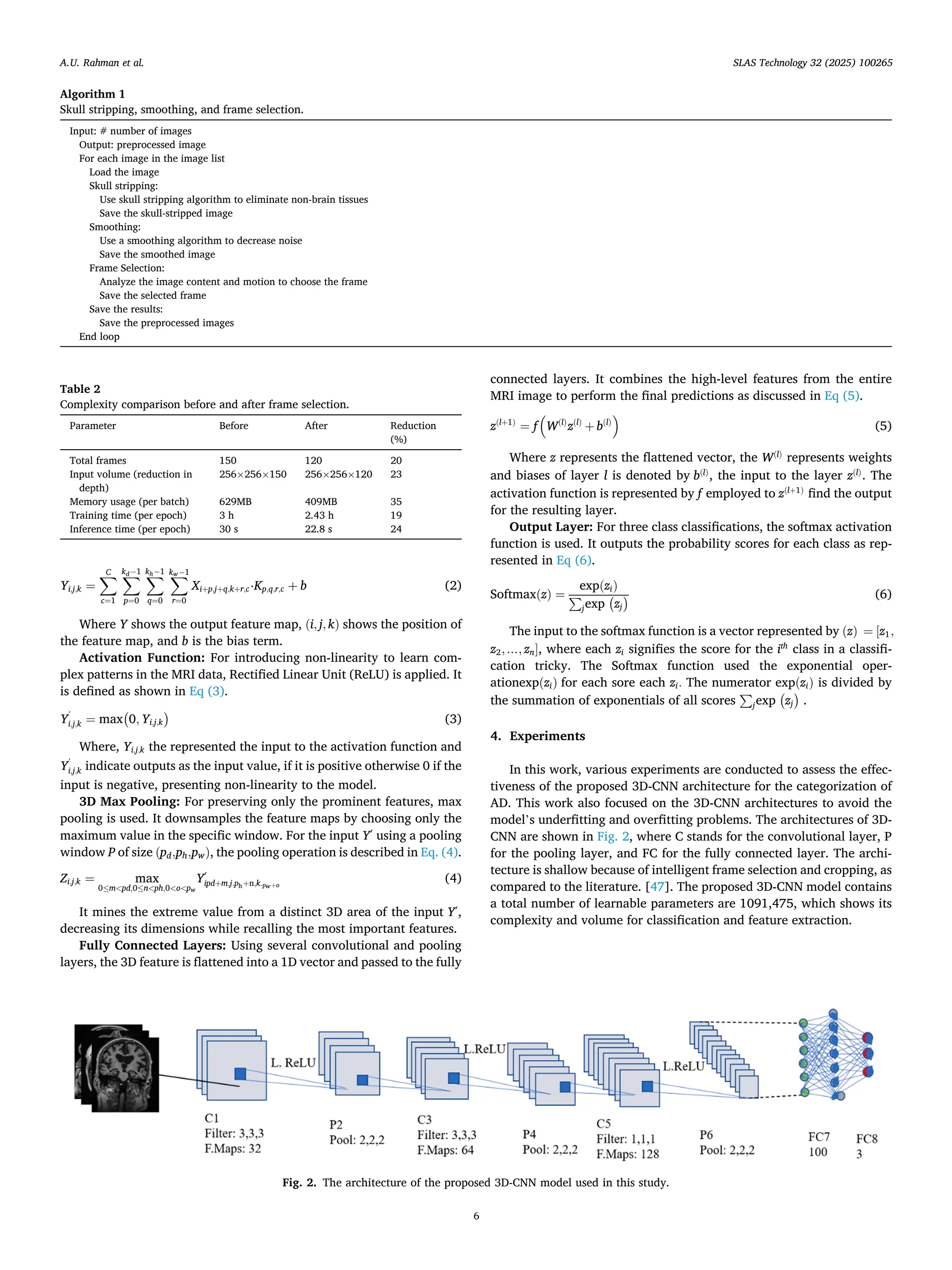 Yi,j,k =
∑
C
c=1
∑
kd− 1
p=0
∑
kh− 1
q=0
∑
kw− 1
r=0
Xi+p,j+q,k+r,c⋅Kp,q,r,c + b (2)
Where Y shows the output feature map, (i, j, k) shows the position of
the feature map, and b is the bias term.
Activation Function: For introducing non-linearity to learn com­
plex patterns in the MRI data, Rectified Linear Unit (ReLU) is applied. It
is defined as shown in Eq (3).
Y
ʹ
i,j,k = max
(
0, Yi,j,k
)
(3)
Where, Yi,j,k the represented the input to the activation function and
Y
ʹ
i,j,k indicate outputs as the input value, if it is positive otherwise 0 if the
input is negative, presenting non-linearity to the model.
3D Max Pooling: For preserving only the prominent features, max
pooling is used. It downsamples the feature maps by choosing only the
maximum value in the specific window. For the input Yʹ using a pooling
window P of size (pd,ph,pw), the pooling operation is described in Eq. (4).
Zi,j,k = max
0≤m<pd,0≤n<ph,0<o<pw
Yʹ
ipd+m,j.ph+n,k.pw+o
(4)
It mines the extreme value from a distinct 3D area of the input Yʹ,
decreasing its dimensions while recalling the most important features.
Fully Connected Layers: Using several convolutional and pooling
layers, the 3D feature is flattened into a 1D vector and passed to the fully
connected layers. It combines the high-level features from the entire
MRI image to perform the final predictions as discussed in Eq (5).
z(l+1)
= f
(
W(l)
z(l)
+ b(l)
)
(5)
Where z represents the flattened vector, the W(l)
represents weights
and biases of layer l is denoted by b(l)
, the input to the layer z(l)
. The
activation function is represented by f employed to z(l+1)
find the output
for the resulting layer.
Output Layer: For three class classifications, the softmax activation
function is used. It outputs the probability scores for each class as rep­
resented in Eq (6).
Softmax(z) =
exp(zi)
∑
jexp
(
zj
) (6)
The input to the softmax function is a vector represented by (z) = [z1,
z2, …, zn], where each zi signifies the score for the ith
class in a classifi­
cation tricky. The Softmax function used the exponential oper­
ationexp(zi) for each sore each zi. The numerator exp(zi) is divided by
the summation of exponentials of all scores
∑
jexp
(
zj
)
.
4. Experiments
In this work, various experiments are conducted to assess the effec­
tiveness of the proposed 3D-CNN architecture for the categorization of
AD. This work also focused on the 3D-CNN architectures to avoid the
model’s underfitting and overfitting problems. The architectures of 3D-
CNN are shown in Fig. 2, where C stands for the convolutional layer, P
for the pooling layer, and FC for the fully connected layer. The archi­
tecture is shallow because of intelligent frame selection and cropping, as
compared to the literature. [47]. The proposed 3D-CNN model contains
a total number of learnable parameters are 1091,475, which shows its
complexity and volume for classification and feature extraction.
Algorithm 1
Skull stripping, smoothing, and frame selection.
Input: # number of images
Output: preprocessed image
For each image in the image list
Load the image
Skull stripping:
Use skull stripping algorithm to eliminate non-brain tissues
Save the skull-stripped image
Smoothing:
Use a smoothing algorithm to decrease noise
Save the smoothed image
Frame Selection:
Analyze the image content and motion to choose the frame
Save the selected frame
Save the results:
Save the preprocessed images
End loop
Table 2
Complexity comparison before and after frame selection.
Parameter Before After Reduction
(%)
Total frames 150 120 20
Input volume (reduction in
depth)
256×256×150 256×256×120 23
Memory usage (per batch) 629MB 409MB 35
Training time (per epoch) 3 h 2.43 h 19
Inference time (per epoch) 30 s 22.8 s 24
Fig. 2. The architecture of the proposed 3D-CNN model used in this study.
A.U. Rahman et al. SLAS Technology 32 (2025) 100265
6
 