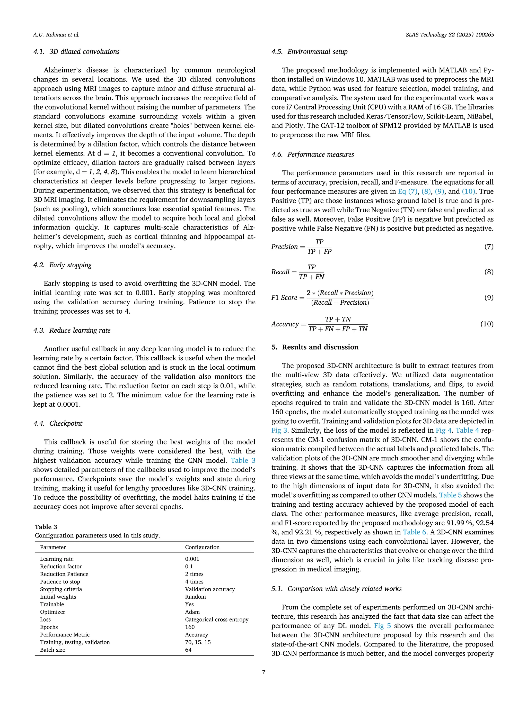 4.1. 3D dilated convolutions
Alzheimer’s disease is characterized by common neurological
changes in several locations. We used the 3D dilated convolutions
approach using MRI images to capture minor and diffuse structural al­
terations across the brain. This approach increases the receptive field of
the convolutional kernel without raising the number of parameters. The
standard convolutions examine surrounding voxels within a given
kernel size, but dilated convolutions create "holes" between kernel ele­
ments. It effectively improves the depth of the input volume. The depth
is determined by a dilation factor, which controls the distance between
kernel elements. At d = 1, it becomes a conventional convolution. To
optimize efficacy, dilation factors are gradually raised between layers
(for example, d = 1, 2, 4, 8). This enables the model to learn hierarchical
characteristics at deeper levels before progressing to larger regions.
During experimentation, we observed that this strategy is beneficial for
3D MRI imaging. It eliminates the requirement for downsampling layers
(such as pooling), which sometimes lose essential spatial features. The
dilated convolutions allow the model to acquire both local and global
information quickly. It captures multi-scale characteristics of Alz­
heimer’s development, such as cortical thinning and hippocampal at­
rophy, which improves the model’s accuracy.
4.2. Early stopping
Early stopping is used to avoid overfitting the 3D-CNN model. The
initial learning rate was set to 0.001. Early stopping was monitored
using the validation accuracy during training. Patience to stop the
training processes was set to 4.
4.3. Reduce learning rate
Another useful callback in any deep learning model is to reduce the
learning rate by a certain factor. This callback is useful when the model
cannot find the best global solution and is stuck in the local optimum
solution. Similarly, the accuracy of the validation also monitors the
reduced learning rate. The reduction factor on each step is 0.01, while
the patience was set to 2. The minimum value for the learning rate is
kept at 0.0001.
4.4. Checkpoint
This callback is useful for storing the best weights of the model
during training. Those weights were considered the best, with the
highest validation accuracy while training the CNN model. Table 3
shows detailed parameters of the callbacks used to improve the model’s
performance. Checkpoints save the model’s weights and state during
training, making it useful for lengthy procedures like 3D-CNN training.
To reduce the possibility of overfitting, the model halts training if the
accuracy does not improve after several epochs.
4.5. Environmental setup
The proposed methodology is implemented with MATLAB and Py­
thon installed on Windows 10. MATLAB was used to preprocess the MRI
data, while Python was used for feature selection, model training, and
comparative analysis. The system used for the experimental work was a
core i7 Central Processing Unit (CPU) with a RAM of 16 GB. The libraries
used for this research included Keras/TensorFlow, Scikit-Learn, NiBabel,
and Plotly. The CAT-12 toolbox of SPM12 provided by MATLAB is used
to preprocess the raw MRI files.
4.6. Performance measures
The performance parameters used in this research are reported in
terms of accuracy, precision, recall, and F-measure. The equations for all
four performance measures are given in Eq (7), (8), (9), and (10). True
Positive (TP) are those instances whose ground label is true and is pre­
dicted as true as well while True Negative (TN) are false and predicted as
false as well. Moreover, False Positive (FP) is negative but predicted as
positive while False Negative (FN) is positive but predicted as negative.
Precision =
TP
TP + FP
(7)
Recall =
TP
TP + FN
(8)
F1 Score =
2 ∗ (Recall ∗ Precision)
(Recall + Precision)
(9)
Accuracy =
TP + TN
TP + FN + FP + TN
(10)
5. Results and discussion
The proposed 3D-CNN architecture is built to extract features from
the multi-view 3D data effectively. We utilized data augmentation
strategies, such as random rotations, translations, and flips, to avoid
overfitting and enhance the model’s generalization. The number of
epochs required to train and validate the 3D-CNN model is 160. After
160 epochs, the model automatically stopped training as the model was
going to overfit. Training and validation plots for 3D data are depicted in
Fig 3. Similarly, the loss of the model is reflected in Fig 4. Table 4 rep­
resents the CM-1 confusion matrix of 3D-CNN. CM-1 shows the confu­
sion matrix compiled between the actual labels and predicted labels. The
validation plots of the 3D-CNN are much smoother and diverging while
training. It shows that the 3D-CNN captures the information from all
three views at the same time, which avoids the model’s underfitting. Due
to the high dimensions of input data for 3D-CNN, it also avoided the
model’s overfitting as compared to other CNN models. Table 5 shows the
training and testing accuracy achieved by the proposed model of each
class. The other performance measures, like average precision, recall,
and F1-score reported by the proposed methodology are 91.99 %, 92.54
%, and 92.21 %, respectively as shown in Table 6. A 2D-CNN examines
data in two dimensions using each convolutional layer. However, the
3D-CNN captures the characteristics that evolve or change over the third
dimension as well, which is crucial in jobs like tracking disease pro­
gression in medical imaging.
5.1. Comparison with closely related works
From the complete set of experiments performed on 3D-CNN archi­
tecture, this research has analyzed the fact that data size can affect the
performance of any DL model. Fig 5 shows the overall performance
between the 3D-CNN architecture proposed by this research and the
state-of-the-art CNN models. Compared to the literature, the proposed
3D-CNN performance is much better, and the model converges properly
Table 3
Configuration parameters used in this study.
Parameter Configuration
Learning rate 0.001
Reduction factor 0.1
Reduction Patience 2 times
Patience to stop 4 times
Stopping criteria Validation accuracy
Initial weights Random
Trainable Yes
Optimizer Adam
Loss Categorical cross-entropy
Epochs 160
Performance Metric Accuracy
Training, testing, validation 70, 15, 15
Batch size 64
A.U. Rahman et al. SLAS Technology 32 (2025) 100265
7
 