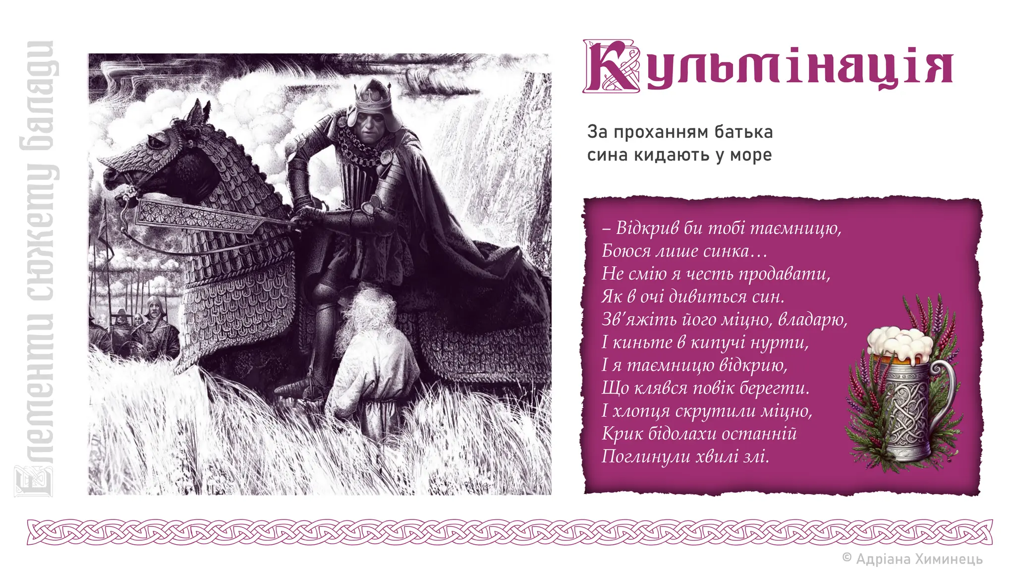 За проханням батька
сина кидають у море
© Адріана Химинець
– Відкрив би тобі таємницю,
Боюся лише синка…
Не смію я честь продавати,
Як в очі дивиться син.
Зв’яжіть його міцно, владарю,
І киньте в кипучі нурти,
І я таємницю відкрию,
Що клявся повік берегти.
І хлопця скрутили міцно,
Крик бідолахи останній
Поглинули хвилі злі.
 