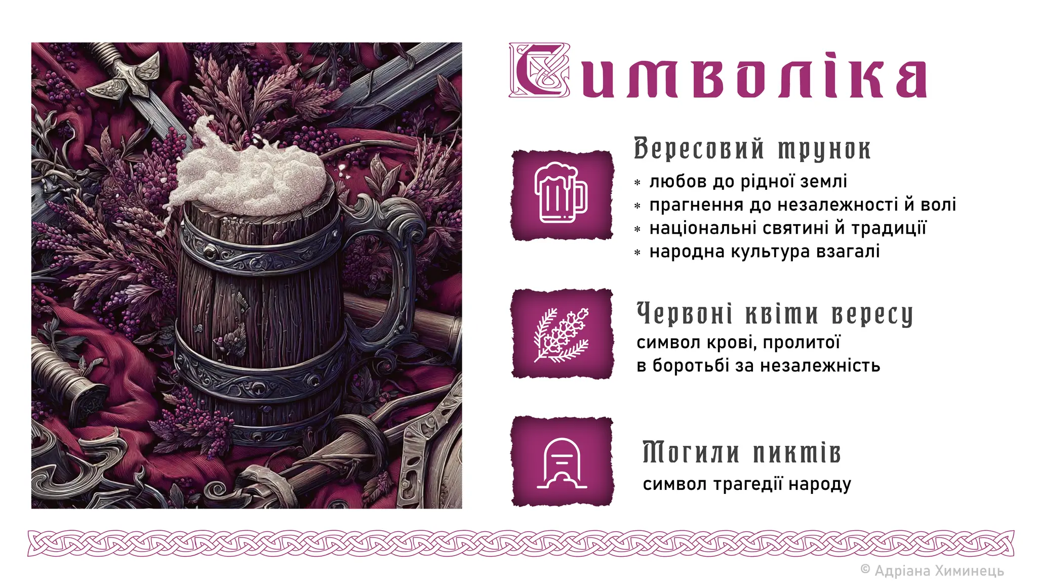 © Адріана Химинець
 любов до рідної землі
 прагнення до незалежності й волі
 національні святині й традиції
 народна культура взагалі
Вересовий трунок
символ крові, пролитої
в боротьбі за незалежність
Червоні квіти вересу
символ трагедії народу
Могили пиктів
 