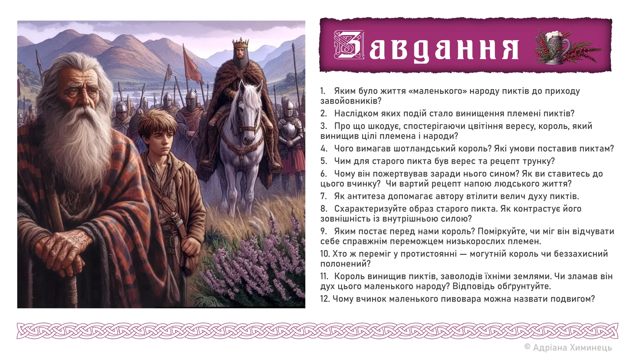 1. Яким було життя «маленького» народу пиктів до приходу
завойовників?
2. Наслідком яких подій стало винищення племені пиктів?
3. Про що шкодує, спостерігаючи цвітіння вересу, король, який
винищив цілі племена і народи?
4. Чого вимагав шотландський король? Які умови поставив пиктам?
5. Чим для старого пикта був верес та рецепт трунку?
6. Чому він пожертвував заради нього сином? Як ви ставитесь до
цього вчинку? Чи вартий рецепт напою людського життя?
7. Як антитеза допомагає автору втілити велич духу пиктів.
8. Схарактеризуйте образ старого пикта. Як контрастує його
зовнішність із внутрішньою силою?
9. Яким постає перед нами король? Поміркуйте, чи міг він відчувати
себе справжнім переможцем низькорослих племен.
10. Хто ж переміг у протистоянні — могутній король чи беззахисний
полонений?
11. Король винищив пиктів, заволодів їхніми землями. Чи зламав він
дух цього маленького народу? Відповідь обґрунтуйте.
12. Чому вчинок маленького пивовара можна назвати подвигом?
© Адріана Химинець
 