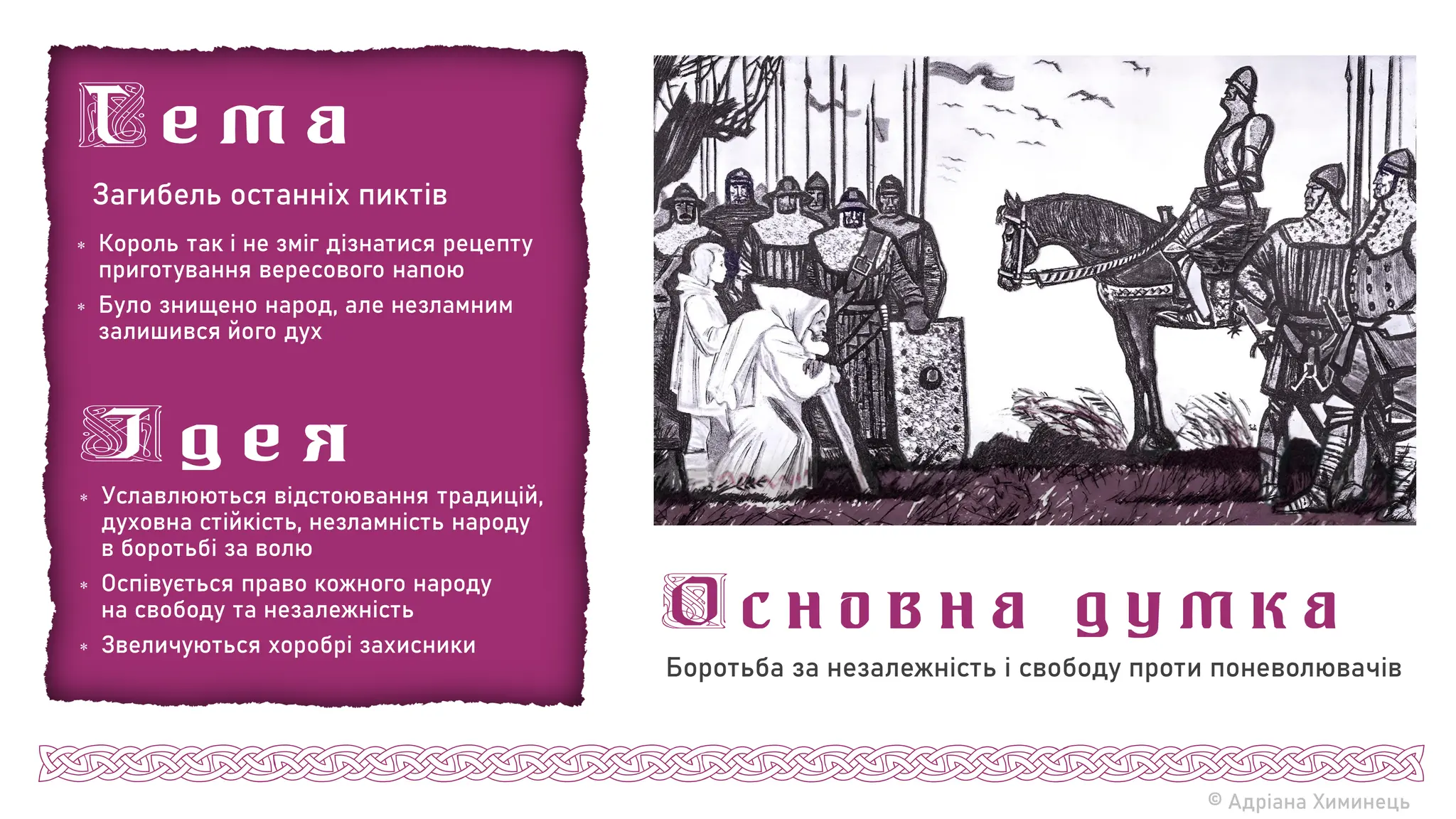 © Адріана Химинець
Загибель останніх пиктів
 Король так і не зміг дізнатися рецепту
приготування вересового напою
 Було знищено народ, але незламним
залишився його дух
 Уславлюються відстоювання традицій,
духовна стійкість, незламність народу
в боротьбі за волю
 Оспівується право кожного народу
на свободу та незалежність
 Звеличуються хоробрі захисники
Боротьба за незалежність і свободу проти поневолювачів
 