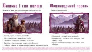 © Адріана Химинець
 Жорстокий – «гнав їх неначе ланей».
 Безжальний – «мчав по тілах спогорда, сіяв
смерть і жах»
 Прагне абсолютної влади – «Жахались його
вороги»
Пихатий завойовник
 Сміливі, мужні, незламні, волелюбні
 Життєрадісність – «раділи долі своїй»
 Сміливість – «мовчки дивились на нього»
 Вірність – «таємницю, що клявся повік берегти»
 Стійкість – «мене не злякає тортура, смерть мені не страшна»
Не мають імен, уособлюють увесь народ пиктів
 