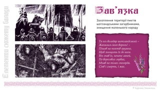Захоплення території пиктів
шотландськими загарбниками,
знищення маленького народу
Та ось володар шотландський –
Жахались його вороги! –
Пішов на пиктів оружно,
Щоб знищить їх до ноги.
Він гнав їх, неначе ланей,
По вересових горбах,
Мчав по тілах спогорда.
Сіяв і смерть, і жах.
© Адріана Химинець
 