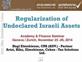 Artzi, Hiba, Elmekiesse, Cohen 
www.ahe c - tax. co. i l 
Regularization of 
Undeclared Israeli Assets 
Academy & Finance Seminar 
Geneva / Zurich, November 25 -26, 2014 
Hagi Elmekiesse, CPA (ADV.) - Partner 
Artzi, Hiba, Elmekiesse, Cohen - Tax Solutions 
Ltd. 
1 
 