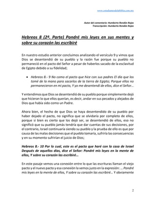 www.estudiantesdelabiblia.com.mx
2
Autor del comentario: Humberto Rendón Rojas
Transcripción: Humberto Rendón Rojas
Hebreos 8 (2ª. Parte) Pondré mis leyes en sus mentes y
sobre su corazón las escribiré
En nuestro estudio anterior concluimos analizando el versículo 9 y vimos que
Dios se desentendió de su pueblo y la razón fue porque su pueblo no
permaneció en el pacto del Señor a pesar de haberlos sacado de la esclavitud
de Egipto debido a su fidelidad;
• Hebreos 8.- 9 No como el pacto que hice con sus padres El día que los
tomé de la mano para sacarlos de la tierra de Egipto; Porque ellos no
permanecieron en mi pacto, Y yo me desentendí de ellos, dice el Señor…
Y entendimos que Dios se desentendió de su pueblo porque simplemente dejó
que hicieran lo que ellos querían, es decir, andar en sus pecados y alejados de
Dios que había sido como un Padre.
Ahora bien, el hecho de que Dios se haya desentendido de su pueblo por
haber dejado el pacto, no significa que se olvidaría por completo de ellos,
porque si bien es cierto que los dejó ser, se desentendió de ellos, eso no
significó que su pueblo jamás tendría que dar cuentas de sus decisiones, por
el contrario, Israel continuaría siendo su pueblo y la prueba de ello es que por
causa de las malas decisiones que el pueblo tomaría, sufriría las consecuencias
y en su momento sufrirían el juicio de Dios;
Hebreos 8.- 10 Por lo cual, este es el pacto que haré con la casa de Israel
Después de aquellos días, dice el Señor: Pondré mis leyes en la mente de
ellos, Y sobre su corazón las escribiré…
En este pasaje vemos una conexión entre lo que las escrituras llaman el viejo
pacto y el nuevo pacto y esa conexión la vemos justo en la expresión: …Pondré
mis leyes en la mente de ellos, Y sobre su corazón las escribiré… Y obviamente
 