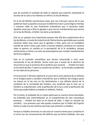 www.estudiantesdelabiblia.com.mx
3
que de acuerdo al contexto de todo el capítulo que estamos analizando el
escritor de la carta a los hebreos se refirió a la ley de Moisés.
En la ley de Moisés encontramos leyes que nos instruyen acerca de lo que
podemos hacer y aquellas cosas que no debemos hacer y justo llegó un tiempo
a nuestras vidas en que finalmente entendimos que si hacíamos todas
aquellas cosas que a Dios le agradan y que son los mandamientos que vemos
en la ley de Moisés, el Señor nos daría su bendición.
Esto es un aspecto muy importante porque más allá del cumplimiento de la
ley de Moisés, a través de la doctrina de Yeshúa hemos aprendido que cuando
hacemos todas esas cosas que le agradan a Dios, pero con un verdadero
sentido de amor a Dios y por amor a nuestro prójimo, entonces en nuestras
vidas se genera un cambio en la percepción de la fe verdadera, porque
comenzamos a vivirla y no solo nos preocupamos por cumplir mandamientos
de forma religiosa.
Esta es la conexión maravillosa que hemos comenzado a vivir, pues
conociendo la ley de Moisés, hemos visto que a través de la doctrina de
Jesucristo es que la promesa de la profecía que anunció: … Pondré mis leyes
en la mente de ellos, Y sobre su corazón las escribiré… se ha estado cumpliendo
en las vidas de las personas.
En el versículo 7 del este capítulo 8, el autor de la carta advierte de un defecto
en el antiguo pacto y también entendimos que el defecto del antiguo pacto
no estuvo en la ley sino en los destinatarios y ese defecto derivó de la
condición de la carnalidad del hombre, una condición que le hizo ver al
hombre su imperfección, ante la perfección de la ley y ante la perfección del
Único que pudo haberla cumplido sin defecto, Yeshúa.
Por lo tanto, el mediador de un mejor pacto que es nuestro Sumo Sacerdote,
ha enfocado esta intermediación en el cumplimiento de esta maravillosa
promesa: … Pondré mis leyes en la mente de ellos, Y sobre su corazón las
escribiré… una promesa que solo puede cumplirse por el Poder del Espíritu
Santo en cada uno de nosotros que hace que amemos su Palabra.
Porque su Palabra entonces no solo esta en nuestra mente para cumplirla en
la carne con las consecuencias del defecto que ya hemos hablado, sino que
 
