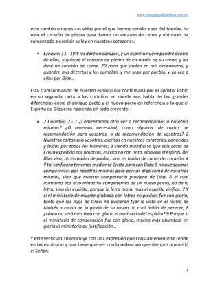 www.estudiantesdelabiblia.com.mx
4
este cambio en nuestras vidas por el que hemos venido a ser del Mesías, ha
roto el corazón de piedra para darnos un corazón de carne y entonces ha
comenzado a escribir su ley en nuestros corazones;
• Ezequiel 11.- 19 Y les daré un corazón, y un espíritu nuevo pondré dentro
de ellos; y quitaré el corazón de piedra de en medio de su carne, y les
daré un corazón de carne, 20 para que anden en mis ordenanzas, y
guarden mis decretos y los cumplan, y me sean por pueblo, y yo sea a
ellos por Dios…
Esta transformación de nuestro espíritu fue confirmada por el apóstol Pablo
en su segunda carta a los corintios en donde nos habla de las grandes
diferencias entre el antiguo pacto y el nuevo pacto en referencia a lo que el
Espíritu de Dios esta haciendo en todo creyente;
• 2 Corintios 2.- 1 ¿Comenzamos otra vez a recomendarnos a nosotros
mismos? ¿O tenemos necesidad, como algunos, de cartas de
recomendación para vosotros, o de recomendación de vosotros? 2
Nuestras cartas sois vosotros, escritas en nuestros corazones, conocidas
y leídas por todos los hombres; 3 siendo manifiesto que sois carta de
Cristo expedida por nosotros, escrita no con tinta, sino con el Espíritu del
Dios vivo; no en tablas de piedra, sino en tablas de carne del corazón. 4
Y tal confianza tenemos mediante Cristo para con Dios; 5 no que seamos
competentes por nosotros mismos para pensar algo como de nosotros
mismos, sino que nuestra competencia proviene de Dios, 6 el cual
asimismo nos hizo ministros competentes de un nuevo pacto, no de la
letra, sino del espíritu; porque la letra mata, mas el espíritu vivifica. 7 Y
si el ministerio de muerte grabado con letras en piedras fue con gloria,
tanto que los hijos de Israel no pudieron fijar la vista en el rostro de
Moisés a causa de la gloria de su rostro, la cual había de perecer, 8
¿cómo no será más bien con gloria el ministerio del espíritu? 9 Porque si
el ministerio de condenación fue con gloria, mucho más abundará en
gloria el ministerio de justificación…
Y este versículo 10 concluye con una expresión que constantemente se repite
en las escrituras y que tiene que ver con la redención que siempre prometió
el Señor;
 