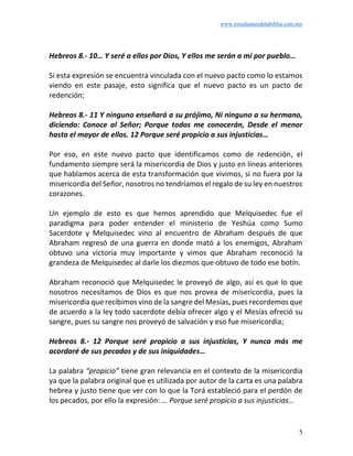 www.estudiantesdelabiblia.com.mx
5
Hebreos 8.- 10… Y seré a ellos por Dios, Y ellos me serán a mí por pueblo…
Si esta expresión se encuentra vinculada con el nuevo pacto como lo estamos
viendo en este pasaje, esto significa que el nuevo pacto es un pacto de
redención;
Hebreos 8.- 11 Y ninguno enseñará a su prójimo, Ni ninguno a su hermano,
diciendo: Conoce al Señor; Porque todos me conocerán, Desde el menor
hasta el mayor de ellos. 12 Porque seré propicio a sus injusticias…
Por eso, en este nuevo pacto que identificamos como de redención, el
fundamento siempre será la misericordia de Dios y justo en líneas anteriores
que hablamos acerca de esta transformación que vivimos, si no fuera por la
misericordia del Señor, nosotros no tendríamos el regalo de su ley en nuestros
corazones.
Un ejemplo de esto es que hemos aprendido que Melquisedec fue el
paradigma para poder entender el ministerio de Yeshúa como Sumo
Sacerdote y Melquisedec vino al encuentro de Abraham después de que
Abraham regresó de una guerra en donde mató a los enemigos, Abraham
obtuvo una victoria muy importante y vimos que Abraham reconoció la
grandeza de Melquisedec al darle los diezmos que obtuvo de todo ese botín.
Abraham reconoció que Melquisedec le proveyó de algo, así es que lo que
nosotros necesitamos de Dios es que nos provea de misericordia, pues la
misericordia que recibimos vino de la sangre del Mesías, pues recordemos que
de acuerdo a la ley todo sacerdote debía ofrecer algo y el Mesías ofreció su
sangre, pues su sangre nos proveyó de salvación y eso fue misericordia;
Hebreos 8.- 12 Porque seré propicio a sus injusticias, Y nunca más me
acordaré de sus pecados y de sus iniquidades…
La palabra “propicio” tiene gran relevancia en el contexto de la misericordia
ya que la palabra original que es utilizada por autor de la carta es una palabra
hebrea y justo tiene que ver con lo que la Torá estableció para el perdón de
los pecados, por ello la expresión: … Porque seré propicio a sus injusticias…
 