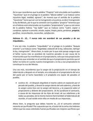 www.estudiantesdelabiblia.com.mx
6
Así es que recordemos que la palabra “Propicio” está vinculada con la palabra
“injusticias” que en el griego es la palabra “ἀδικία adikía” y se traduce como
injusticia legal, maldad, agravio”, de manera que el sentido de la palabra
“injusticias” tiene que ver con la transgresión a la justicia, es decir transgresión
la ley de Moisés, por lo que la conexión con la palabra “propicio” tenemos que
en el hebreo está relacionada con la palabra “propiciatorio” y que su raíz viene
de la palabra hebrea “‫ר‬ַ‫ָּפ‬‫כ‬ kafár” que se traduce como “cubrir, expiar o
condonar, aplacar o cancelar, anular, expiar, limpio, pacto, perdonar, propicio,
purificar, reconciliación, reconciliar, satisfacción.
Hebreos 8.- 12… Y nunca más me acordaré de sus pecados y de sus
iniquidades…
Y una vez más, la palabra “iniquidades” en el griego es la palabra “ἀνομία
anomía” y se traduce como “ilegalidad, violación de la ley, infracción, infringir
la ley, transgresión”. Ahora bien, la razón por la que este pasaje asegura que
el Señor nunca más se acordará de nuestros pecados es por causa de la
misericordia que fue manifiesta en el propiciatorio, solo que esta propiciación
la tenemos que entender en el sentido de que el propiciatorio permite que el
Señor no tome en cuenta nuestra transgresión a la ley y ese propiciatorio lo
constituye la cruz del Mesías.
Una vez más, recordemos que la sangre de la propiciación en el tiempo de
tabernáculo y después en el templo, era colocada en el propiciatorio del arca
del pacto por el Sumo Sacerdote y el propósito era expiar de pecados al
pueblo;
• Levítico 16.- 15 Después degollará el macho cabrío en expiación por el
pecado del pueblo, y llevará la sangre detrás del velo adentro, y hará de
la sangre como hizo con la sangre del becerro, y la esparcirá sobre el
propiciatorio y delante del propiciatorio. 16 Así purificará el santuario,
a causa de las impurezas de los hijos de Israel, de sus rebeliones y de
todos sus pecados; de la misma manera hará también al tabernáculo de
reunión, el cual reside entre ellos en medio de sus impurezas…
Ahora bien, la pregunta que debes hacerte es, ¿Si el santuario celestial
necesita ser purificado? Por supuesto que no, el autor de la carta a los hebreos
refiere que las cosas celestiales fueron purificadas con mejores sacrificios que
 
