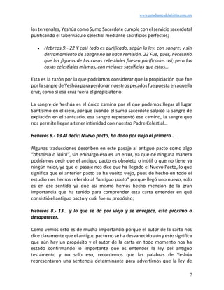 www.estudiantesdelabiblia.com.mx
7
los terrenales, Yeshúa como Sumo Sacerdote cumple con el servicio sacerdotal
purificando el tabernáculo celestial mediante sacrificios perfectos;
• Hebreos 9.- 22 Y casi todo es purificado, según la ley, con sangre; y sin
derramamiento de sangre no se hace remisión. 23 Fue, pues, necesario
que las figuras de las cosas celestiales fuesen purificadas así; pero las
cosas celestiales mismas, con mejores sacrificios que estos…
Esta es la razón por la que podríamos considerar que la propiciación que fue
por la sangre de Yeshúa para perdonar nuestros pecados fue puesta en aquella
cruz, como si esa cruz fuera el propiciatorio.
La sangre de Yeshúa es el único camino por el que podemos llegar al lugar
Santísimo en el cielo, porque cuando el sumo sacerdote salpicó la sangre de
expiación en el santuario, esa sangre representó ese camino, la sangre que
nos permite llegar a tener intimidad con nuestro Padre Celestial…
Hebreos 8.- 13 Al decir: Nuevo pacto, ha dado por viejo al primero…
Algunas traducciones describen en este pasaje al antiguo pacto como algo
“obsoleto o inútil”, sin embargo eso es un error, ya que de ninguna manera
podríamos decir que el antiguo pacto es obsoleto o inútil o que no tiene ya
ningún valor, ya que el pasaje nos dice que ha llegado el Nuevo Pacto, lo que
significa que el anterior pacto se ha vuelto viejo, pues de hecho en todo el
estudio nos hemos referido al “antiguo pacto” porque llegó uno nuevo, solo
es en ese sentido ya que así mismo hemos hecho mención de la gran
importancia que ha tenido para comprender esta carta entender en qué
consistió el antiguo pacto y cuál fue su propósito;
Hebreos 8.- 13… y lo que se da por viejo y se envejece, está próximo a
desaparecer.
Como vemos esto es de mucha importancia porque el autor de la carta nos
dice claramente que el antiguo pacto no se ha desvanecido aún y esto significa
que aún hay un propósito y el autor de la carta en todo momento nos ha
estado confirmando lo importante que es entender la ley del antiguo
testamento y no solo eso, recordemos que las palabras de Yeshúa
representaron una sentencia determinante para advertirnos que la ley de
 