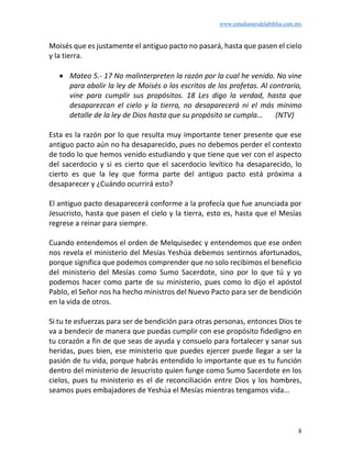 www.estudiantesdelabiblia.com.mx
8
Moisés que es justamente el antiguo pacto no pasará, hasta que pasen el cielo
y la tierra.
• Mateo 5.- 17 No malinterpreten la razón por la cual he venido. No vine
para abolir la ley de Moisés o los escritos de los profetas. Al contrario,
vine para cumplir sus propósitos. 18 Les digo la verdad, hasta que
desaparezcan el cielo y la tierra, no desaparecerá ni el más mínimo
detalle de la ley de Dios hasta que su propósito se cumpla… (NTV)
Esta es la razón por lo que resulta muy importante tener presente que ese
antiguo pacto aún no ha desaparecido, pues no debemos perder el contexto
de todo lo que hemos venido estudiando y que tiene que ver con el aspecto
del sacerdocio y si es cierto que el sacerdocio levítico ha desaparecido, lo
cierto es que la ley que forma parte del antiguo pacto está próxima a
desaparecer y ¿Cuándo ocurrirá esto?
El antiguo pacto desaparecerá conforme a la profecía que fue anunciada por
Jesucristo, hasta que pasen el cielo y la tierra, esto es, hasta que el Mesías
regrese a reinar para siempre.
Cuando entendemos el orden de Melquisedec y entendemos que ese orden
nos revela el ministerio del Mesías Yeshúa debemos sentirnos afortunados,
porque significa que podemos comprender que no solo recibimos el beneficio
del ministerio del Mesías como Sumo Sacerdote, sino por lo que tú y yo
podemos hacer como parte de su ministerio, pues como lo dijo el apóstol
Pablo, el Señor nos ha hecho ministros del Nuevo Pacto para ser de bendición
en la vida de otros.
Si tu te esfuerzas para ser de bendición para otras personas, entonces Dios te
va a bendecir de manera que puedas cumplir con ese propósito fidedigno en
tu corazón a fin de que seas de ayuda y consuelo para fortalecer y sanar sus
heridas, pues bien, ese ministerio que puedes ejercer puede llegar a ser la
pasión de tu vida, porque habrás entendido lo importante que es tu función
dentro del ministerio de Jesucristo quien funge como Sumo Sacerdote en los
cielos, pues tu ministerio es el de reconciliación entre Dios y los hombres,
seamos pues embajadores de Yeshúa el Mesías mientras tengamos vida…
 