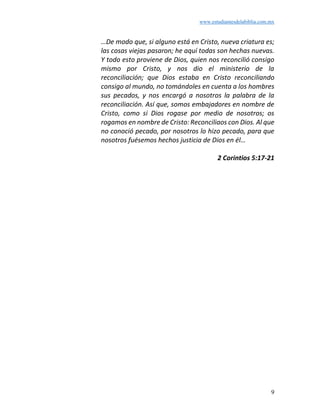 www.estudiantesdelabiblia.com.mx
9
…De modo que, si alguno está en Cristo, nueva criatura es;
las cosas viejas pasaron; he aquí todas son hechas nuevas.
Y todo esto proviene de Dios, quien nos reconcilió consigo
mismo por Cristo, y nos dio el ministerio de la
reconciliación; que Dios estaba en Cristo reconciliando
consigo al mundo, no tomándoles en cuenta a los hombres
sus pecados, y nos encargó a nosotros la palabra de la
reconciliación. Así que, somos embajadores en nombre de
Cristo, como si Dios rogase por medio de nosotros; os
rogamos en nombre de Cristo: Reconciliaos con Dios. Al que
no conoció pecado, por nosotros lo hizo pecado, para que
nosotros fuésemos hechos justicia de Dios en él…
2 Corintios 5:17-21
 