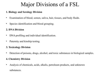 Major Divisions of a FSL
1. Biology and Serology Division
• Examination of blood, semen, saliva, hair, tissues, and body fluids.
• Species identification and blood grouping.
2. DNA Division
• DNA profiling and individual identification.
• Paternity and kinship testing.
3. Toxicology Division
• Detection of poisons, drugs, alcohol, and toxic substances in biological samples.
4. Chemistry Division
• Analysis of chemicals, acids, alkalis, petroleum products, and unknown
substances.
 