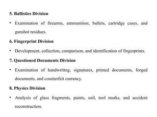 5. Ballistics Division
• Examination of firearms, ammunition, bullets, cartridge cases, and
gunshot residues.
6. Fingerprint Division
• Development, collection, comparison, and identification of fingerprints.
7. Questioned Documents Division
• Examination of handwriting, signatures, printed documents, forged
documents, and counterfeit currency.
8. Physics Division
• Analysis of glass fragments, paints, soil, tool marks, and accident
reconstruction.
 
