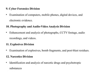 9. Cyber Forensics Division
• Examination of computers, mobile phones, digital devices, and
electronic evidence.
10. Photography and Audio-Video Analysis Division
• Enhancement and analysis of photographs, CCTV footage, audio
recordings, and videos.
11. Explosives Division
• Examination of explosives, bomb fragments, and post-blast residues.
12. Narcotics Division
• Identification and analysis of narcotic drugs and psychotropic
substances
 