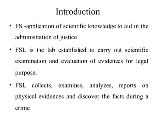 Introduction
• FS -application of scientific knowledge to aid in the
administration of justice .
• FSL is the lab established to carry out scientific
examination and evaluation of evidences for legal
purpose.
• FSL collects, examines, analyzes, reports on
physical evidences and discover the facts during a
crime
 