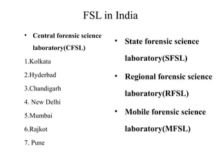 FSL in India
• Central forensic science
laboratory(CFSL)
1.Kolkata
2.Hyderbad
3.Chandigarh
4. New Delhi
5.Mumbai
6.Rajkot
7. Pune
• State forensic science
laboratory(SFSL)
• Regional forensic science
laboratory(RFSL)
• Mobile forensic science
laboratory(MFSL)
 