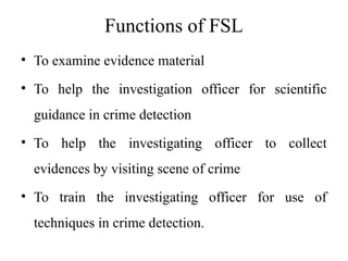 Functions of FSL
• To examine evidence material
• To help the investigation officer for scientific
guidance in crime detection
• To help the investigating officer to collect
evidences by visiting scene of crime
• To train the investigating officer for use of
techniques in crime detection.
 