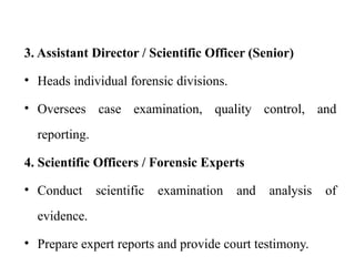 3. Assistant Director / Scientific Officer (Senior)
• Heads individual forensic divisions.
• Oversees case examination, quality control, and
reporting.
4. Scientific Officers / Forensic Experts
• Conduct scientific examination and analysis of
evidence.
• Prepare expert reports and provide court testimony.
 
