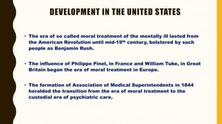 DEVELOPMENT IN THE UNITED STATES
• The era of so called moral treatment of the mentally ill lasted from
the American Revolution until mid-19th century, bolstered by such
people as Benjamin Rush.
• The influence of Philippe Pinel, in France and William Tuke, in Great
Britain began the era of moral treatment in Europe.
• The formation of Association of Medical Superintendents in 1844
heralded the transition from the era of moral treatment to the
custodial era of psychiatric care.
 